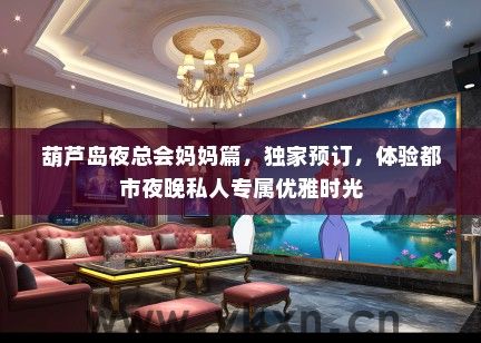 葫芦岛夜总会妈妈篇，独家预订，体验都市夜晚私人专属优雅时光